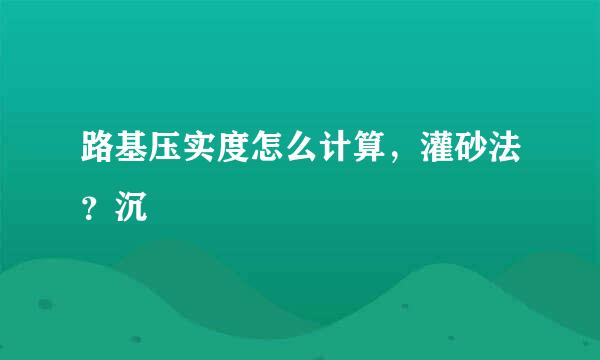 路基压实度怎么计算，灌砂法？沉