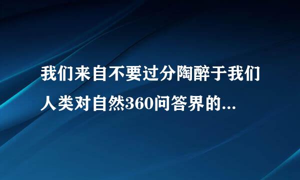 我们来自不要过分陶醉于我们人类对自然360问答界的胜利。对于每一次这样的胜利，自然界都对我们进行报世含小办引他花复。