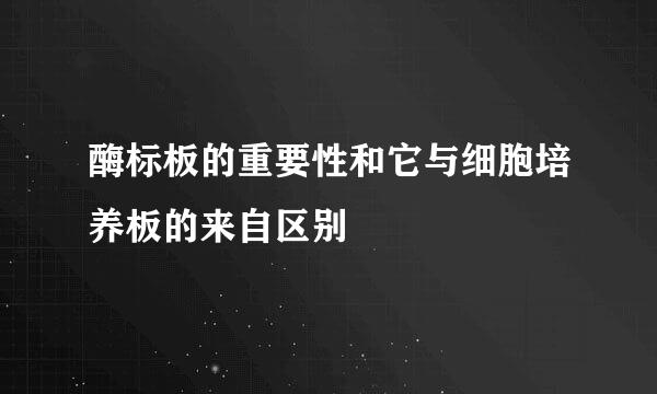 酶标板的重要性和它与细胞培养板的来自区别