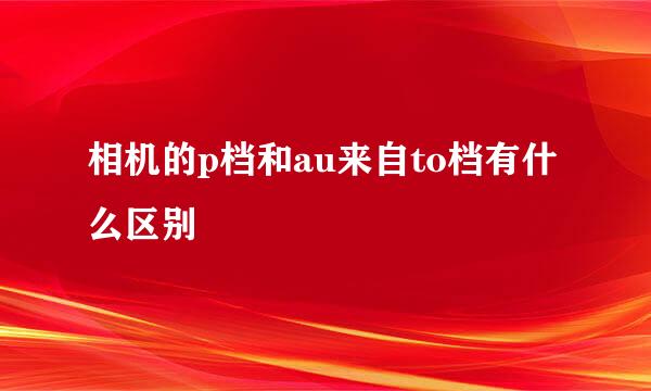 相机的p档和au来自to档有什么区别