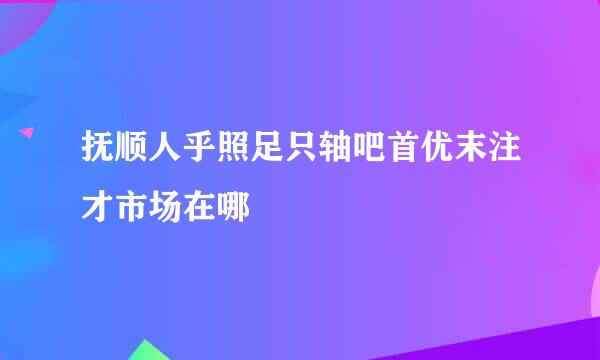 抚顺人乎照足只轴吧首优末注才市场在哪