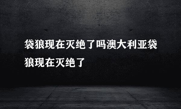 袋狼现在灭绝了吗澳大利亚袋狼现在灭绝了