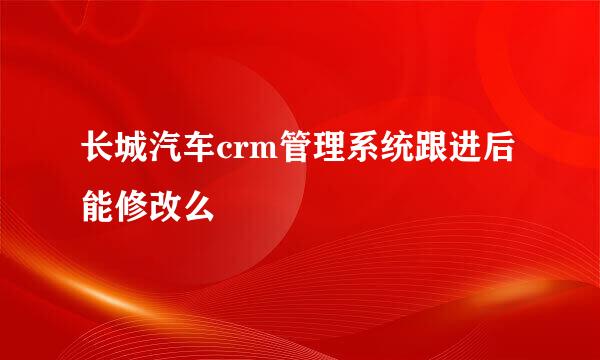 长城汽车crm管理系统跟进后能修改么