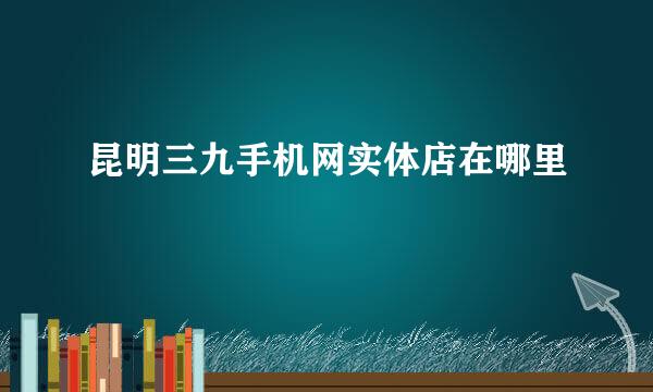 昆明三九手机网实体店在哪里