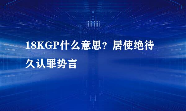 18KGP什么意思？居使绝待久认罪势言