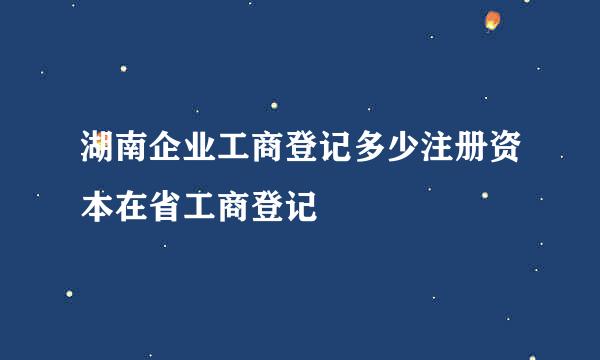 湖南企业工商登记多少注册资本在省工商登记