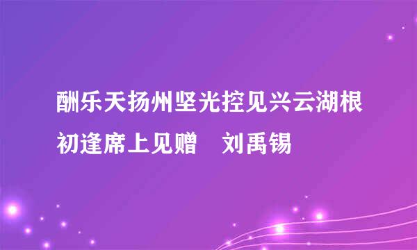 酬乐天扬州坚光控见兴云湖根初逢席上见赠 刘禹锡