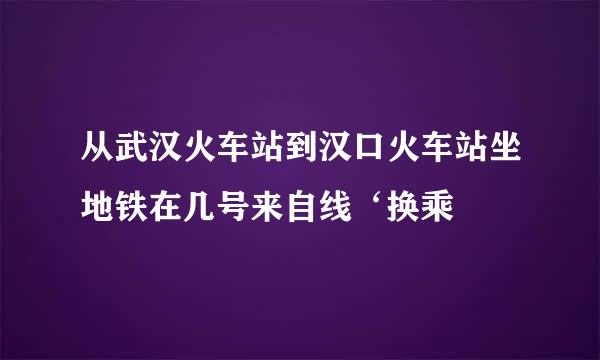 从武汉火车站到汉口火车站坐地铁在几号来自线‘换乘