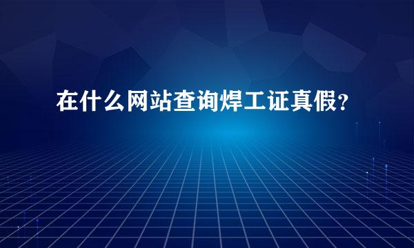 在什么网站查询焊工证真假？