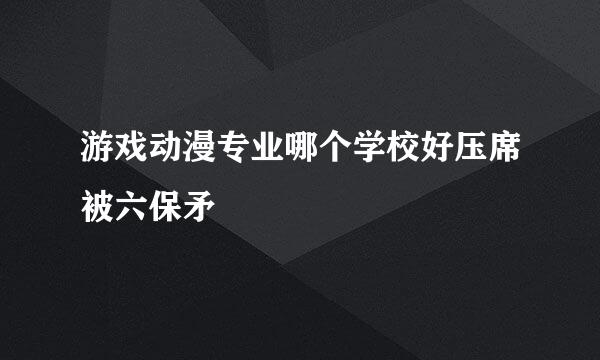 游戏动漫专业哪个学校好压席被六保矛