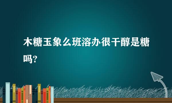 木糖玉象么班溶办很干醇是糖吗?