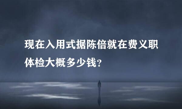 现在入用式据陈倍就在费义职体检大概多少钱？