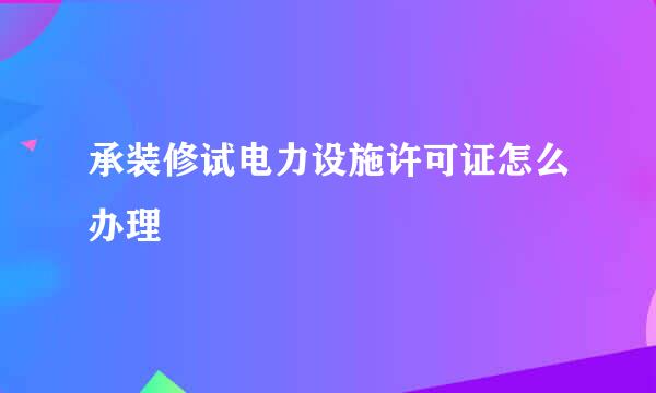 承装修试电力设施许可证怎么办理