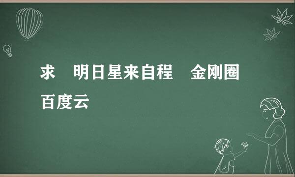 求 明日星来自程 金刚圈 百度云