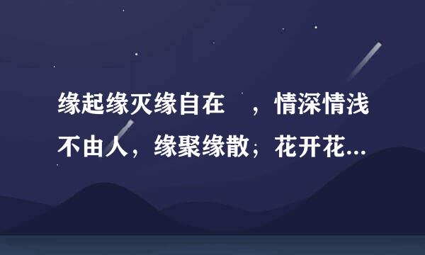 缘起缘灭缘自在 ，情深情浅不由人，缘聚缘散，花开花落， 万物皆因缘而生，因缘而聚: 生命中，过客匆