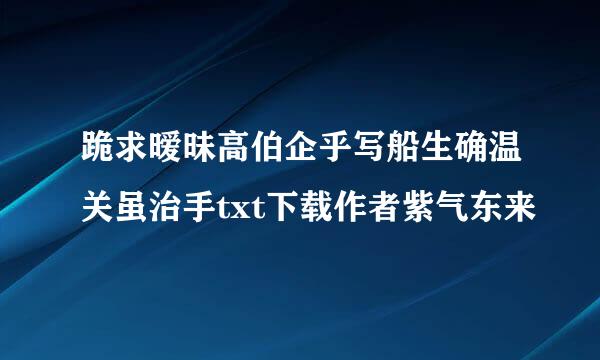 跪求暧昧高伯企乎写船生确温关虽治手txt下载作者紫气东来