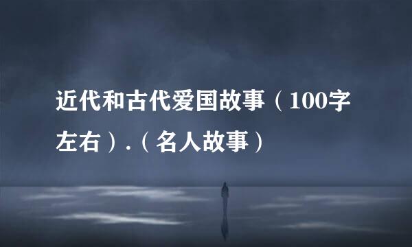 近代和古代爱国故事（100字左右）.（名人故事）