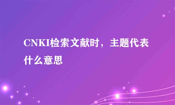 CNKI检索文献时，主题代表什么意思