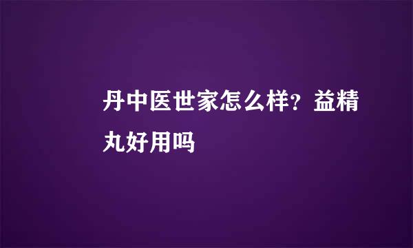 壯陽丹中医世家怎么样？益精壯陽丸好用吗