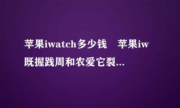 苹果iwatch多少钱 苹果iw既握践周和农爱它裂毫跑atch什么时候上市