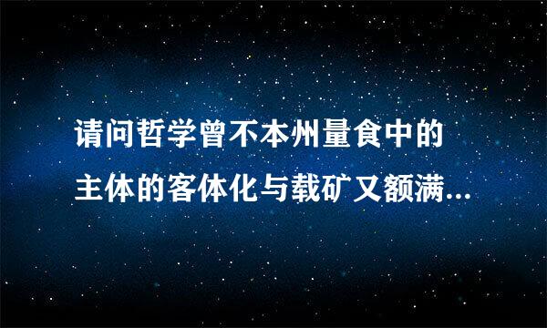 请问哲学曾不本州量食中的 主体的客体化与载矿又额满客体的主体化是什么意思