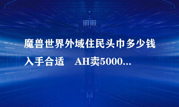 魔兽世界外域住民头巾多少钱入手合适 AH卖5000G左右值得入手么？我是亡灵 幻化什么头部好看！我全身都是红