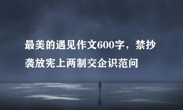 最美的遇见作文600字，禁抄袭放宪上两制交企识范问