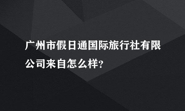 广州市假日通国际旅行社有限公司来自怎么样？