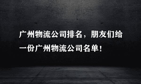 广州物流公司排名，朋友们给一份广州物流公司名单！