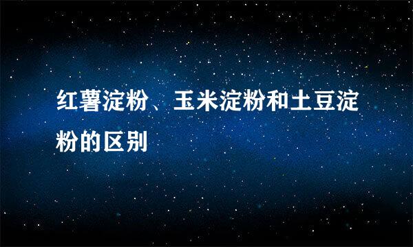 红薯淀粉、玉米淀粉和土豆淀粉的区别