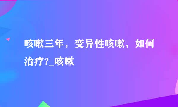 咳嗽三年，变异性咳嗽，如何治疗?_咳嗽