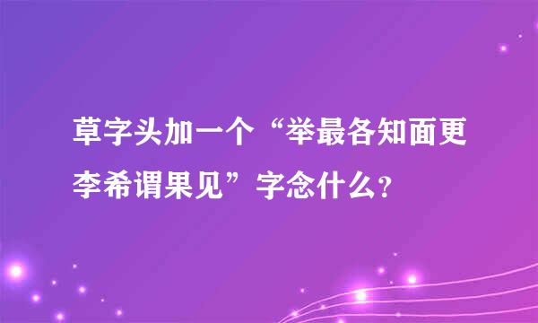 草字头加一个“举最各知面更李希谓果见”字念什么？