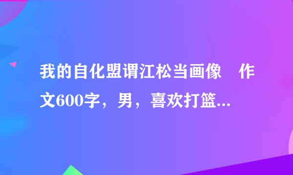 我的自化盟谓江松当画像 作文600字，男，喜欢打篮球，胖胖的，要写性格，外貌，爱好等，不要直接写外貌。