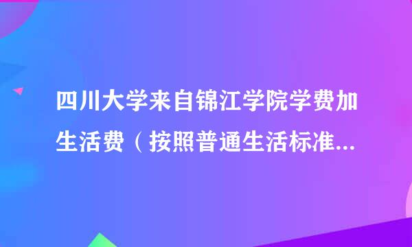 四川大学来自锦江学院学费加生活费（按照普通生活标准算），一年是多少？