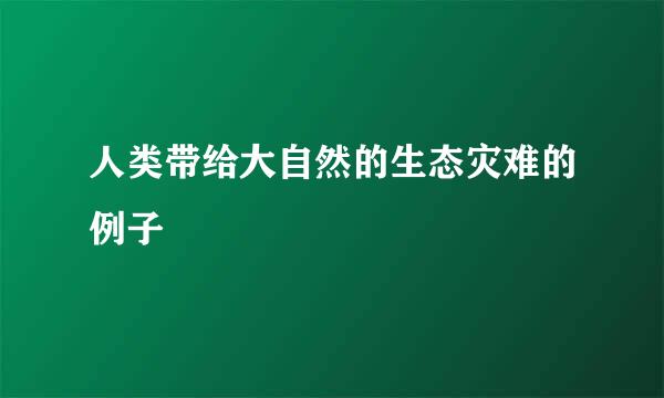 人类带给大自然的生态灾难的例子