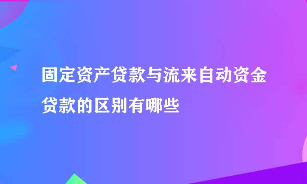 固定资产贷款与流来自动资金贷款的区别有哪些