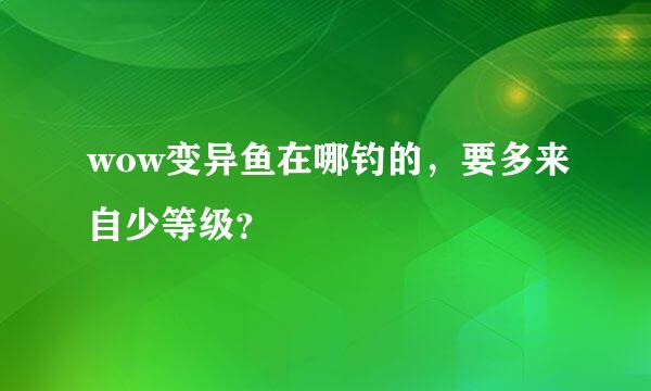 wow变异鱼在哪钓的，要多来自少等级？