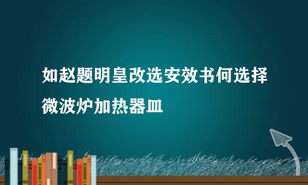 如赵题明皇改选安效书何选择微波炉加热器皿