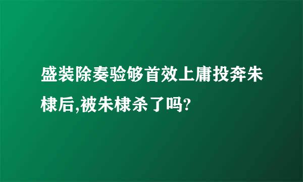 盛装除奏验够首效上庸投奔朱棣后,被朱棣杀了吗?