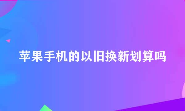 苹果手机的以旧换新划算吗