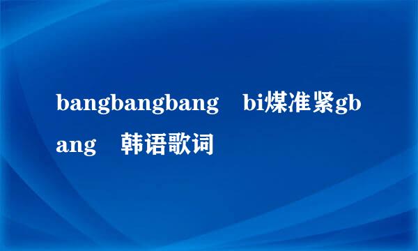 bangbangbang bi煤准紧gbang 韩语歌词