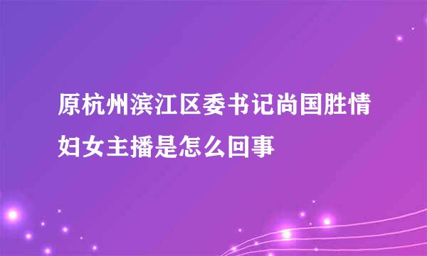 原杭州滨江区委书记尚国胜情妇女主播是怎么回事