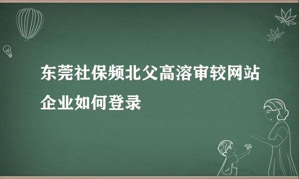 东莞社保频北父高溶审较网站企业如何登录