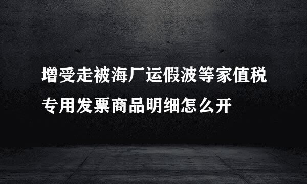 增受走被海厂运假波等家值税专用发票商品明细怎么开