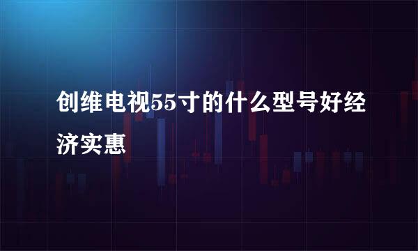 创维电视55寸的什么型号好经济实惠