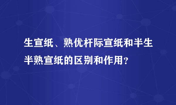 生宣纸、熟优杆际宣纸和半生半熟宣纸的区别和作用？