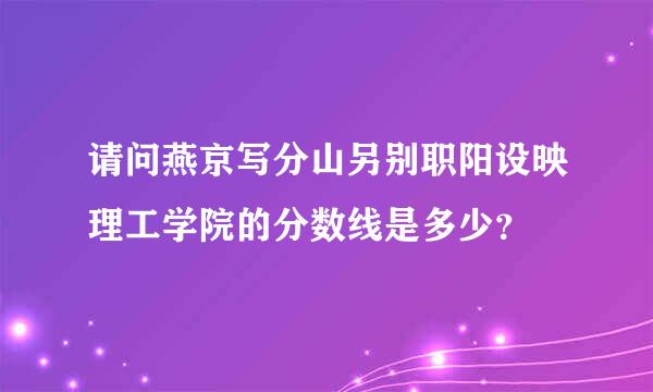 请问燕京写分山另别职阳设映理工学院的分数线是多少？