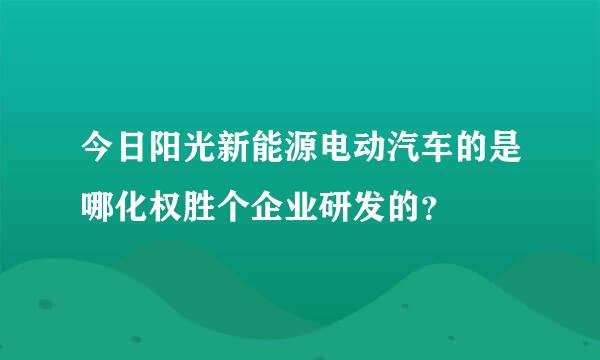 今日阳光新能源电动汽车的是哪化权胜个企业研发的？