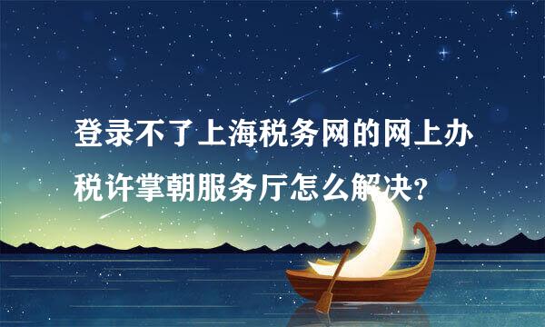 登录不了上海税务网的网上办税许掌朝服务厅怎么解决？