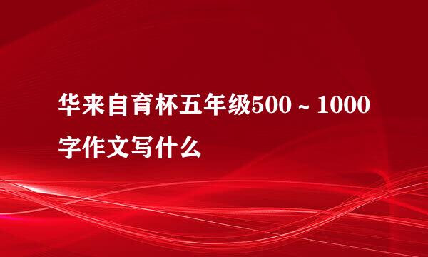 华来自育杯五年级500∼1000字作文写什么